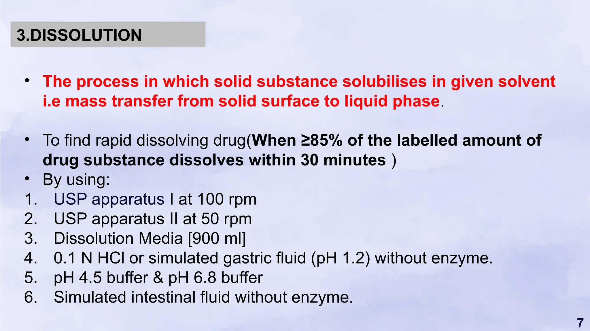 7
• The process in which solid substance solubilises in given solvent
i.e mass transfer from solid surface to liquid phase.
• To find rapid dissolving drug(When ≥85% of the labelled amount of
drug substance dissolves within 30 minutes )
• By using:
1. USP apparatus I at 100 rpm
2. USP apparatus II at 50 rpm
3. Dissolution Media [900 ml]
4. 0.1 N HCl or simulated gastric fluid (pH 1.2) without enzyme.
5. pH 4.5 buffer & pH 6.8 buffer
6. Simulated intestinal fluid without enzyme.
3.DISSOLUTION
 
