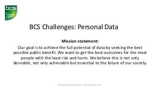 Mission statement:
Our goal is to achieve the full potential of data by seeking the best
possible public benefit. We want to get the best outcomes for the most
people with the least risk and harm. We believe this is not only
desirable, not only achievable but essential to the future of our society.
BCS Challenges: Personal Data
BCS Challenge: Personal Data - Expert workshop - 001
 