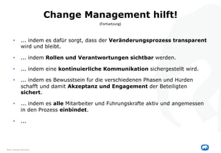 Change Management hilft!
• ... indem es dafür sorgt, dass der Veränderungsprozess transparent
wird und bleibt.
• ... indem Rollen und Verantwortungen sichtbar werden.
• ... indem eine kontinuierliche Kommunikation sichergestellt wird.
• ... indem es Bewusstsein für die verschiedenen Phasen und Hürden
schafft und damit Akzeptanz und Engagement der Beteiligten
sichert.
• ... indem es alle Mitarbeiter und Führungskräfte aktiv und angemessen
in den Prozess einbindet.
• ...
(Fortsetzung)
Blue Change Solutions
 