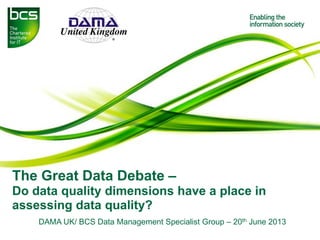 The Great Data Debate –
Do data quality dimensions have a place in
assessing data quality?
DAMA UK/ BCS Data Management Specialist Group – 20th June 2013
 