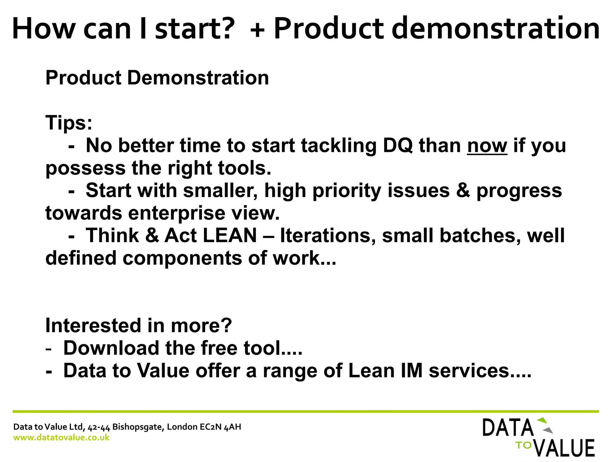 Data toValue Ltd, 42-44 Bishopsgate, London EC2N 4AH
www.datatovalue.co.uk
How can I start? + Product demonstration
Product Demonstration
Tips:
- No better time to start tackling DQ than now if you
possess the right tools.
- Start with smaller, high priority issues & progress
towards enterprise view.
- Think & Act LEAN – Iterations, small batches, well
defined components of work...
Interested in more?
- Download the free tool....
- Data to Value offer a range of Lean IM services....
 