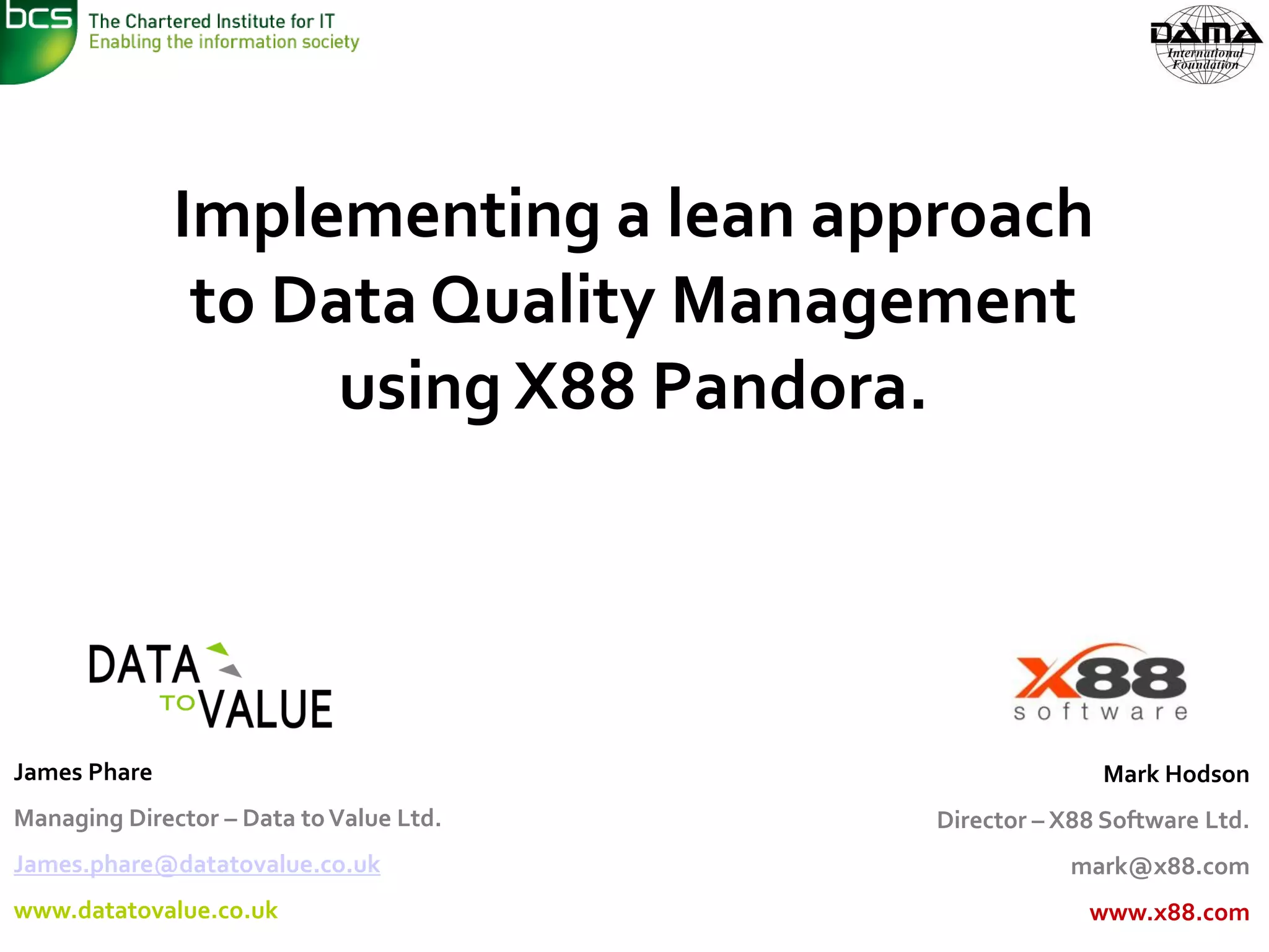 James Phare
Managing Director – Data toValue Ltd.
James.phare@datatovalue.co.uk
www.datatovalue.co.uk
Mark Hodson
Director – X88 Software Ltd.
mark@x88.com
www.x88.com
Implementing a lean approach
to Data Quality Management
using X88 Pandora.
 