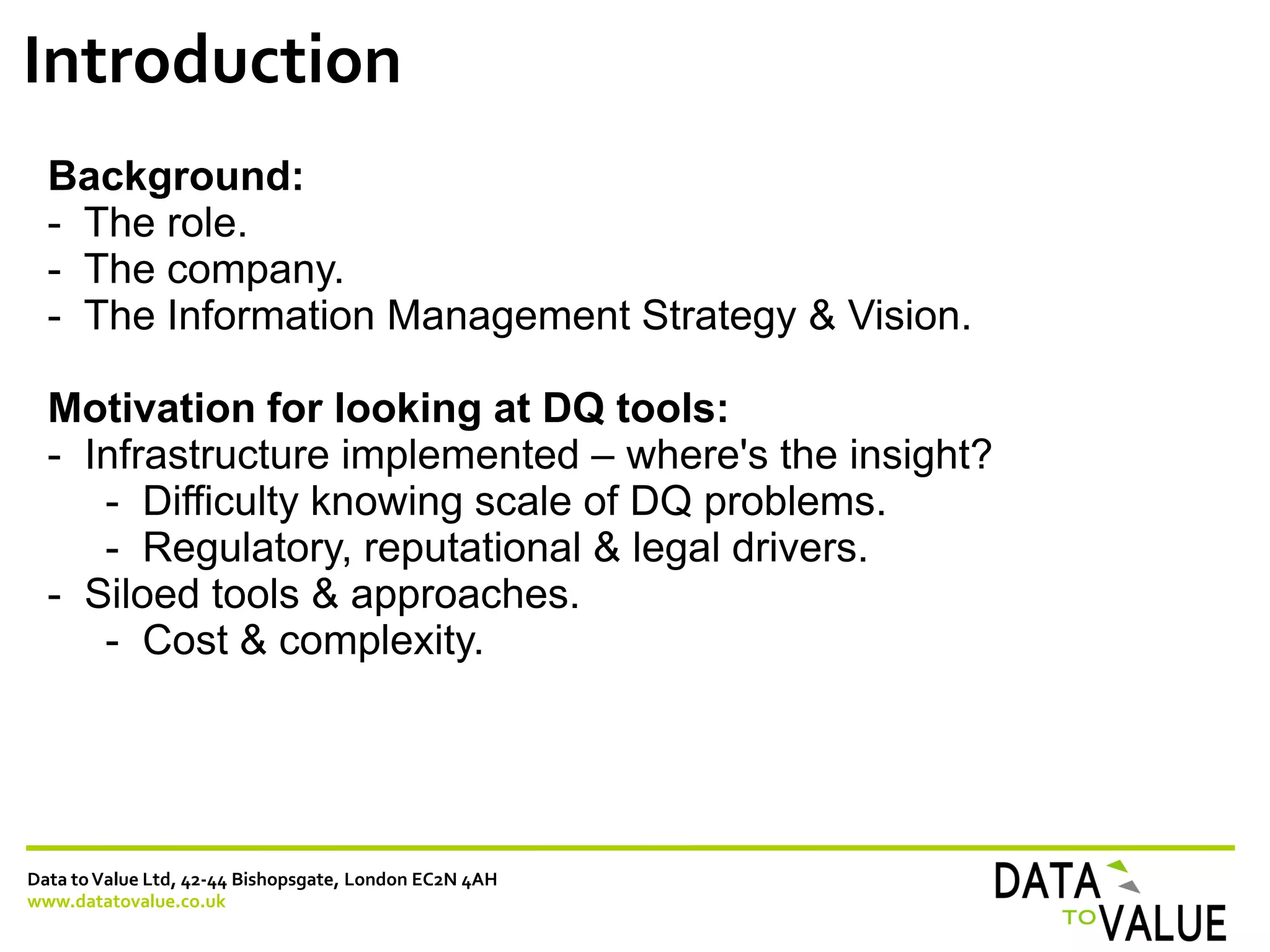 Data toValue Ltd, 42-44 Bishopsgate, London EC2N 4AH
www.datatovalue.co.uk
Introduction
Background:
- The role.
- The company.
- The Information Management Strategy & Vision.
Motivation for looking at DQ tools:
- Infrastructure implemented – where's the insight?
- Difficulty knowing scale of DQ problems.
- Regulatory, reputational & legal drivers.
- Siloed tools & approaches.
- Cost & complexity.
 