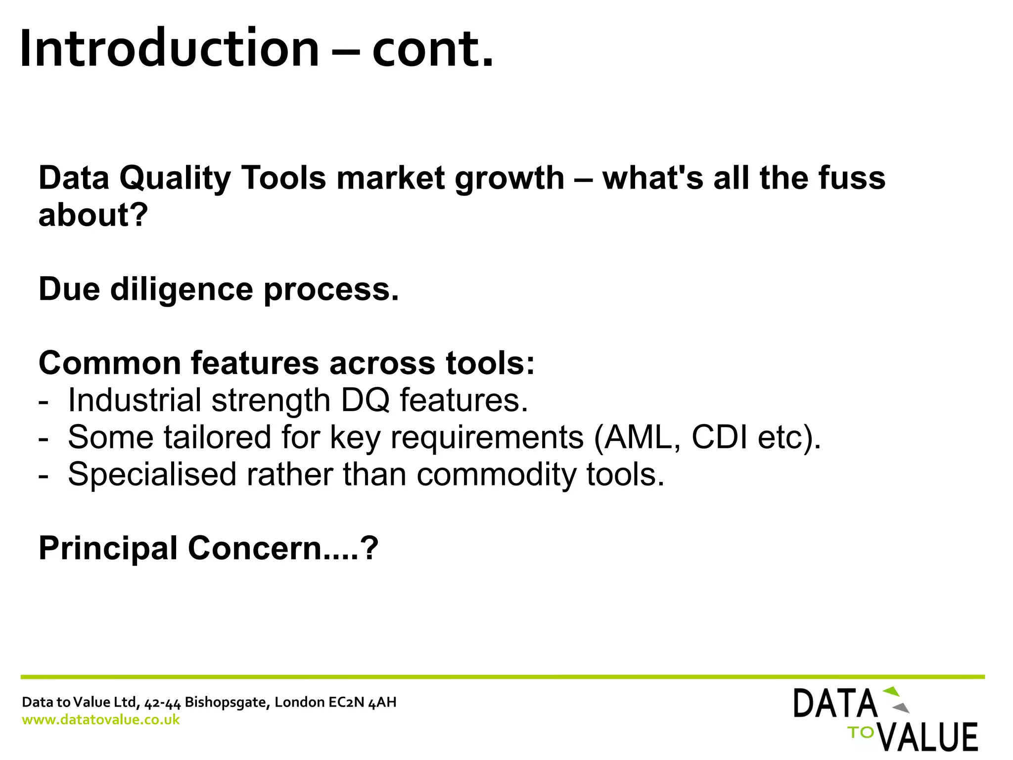 Data toValue Ltd, 42-44 Bishopsgate, London EC2N 4AH
www.datatovalue.co.uk
Introduction – cont.
Data Quality Tools market growth – what's all the fuss
about?
Due diligence process.
Common features across tools:
- Industrial strength DQ features.
- Some tailored for key requirements (AML, CDI etc).
- Specialised rather than commodity tools.
Principal Concern....?
 