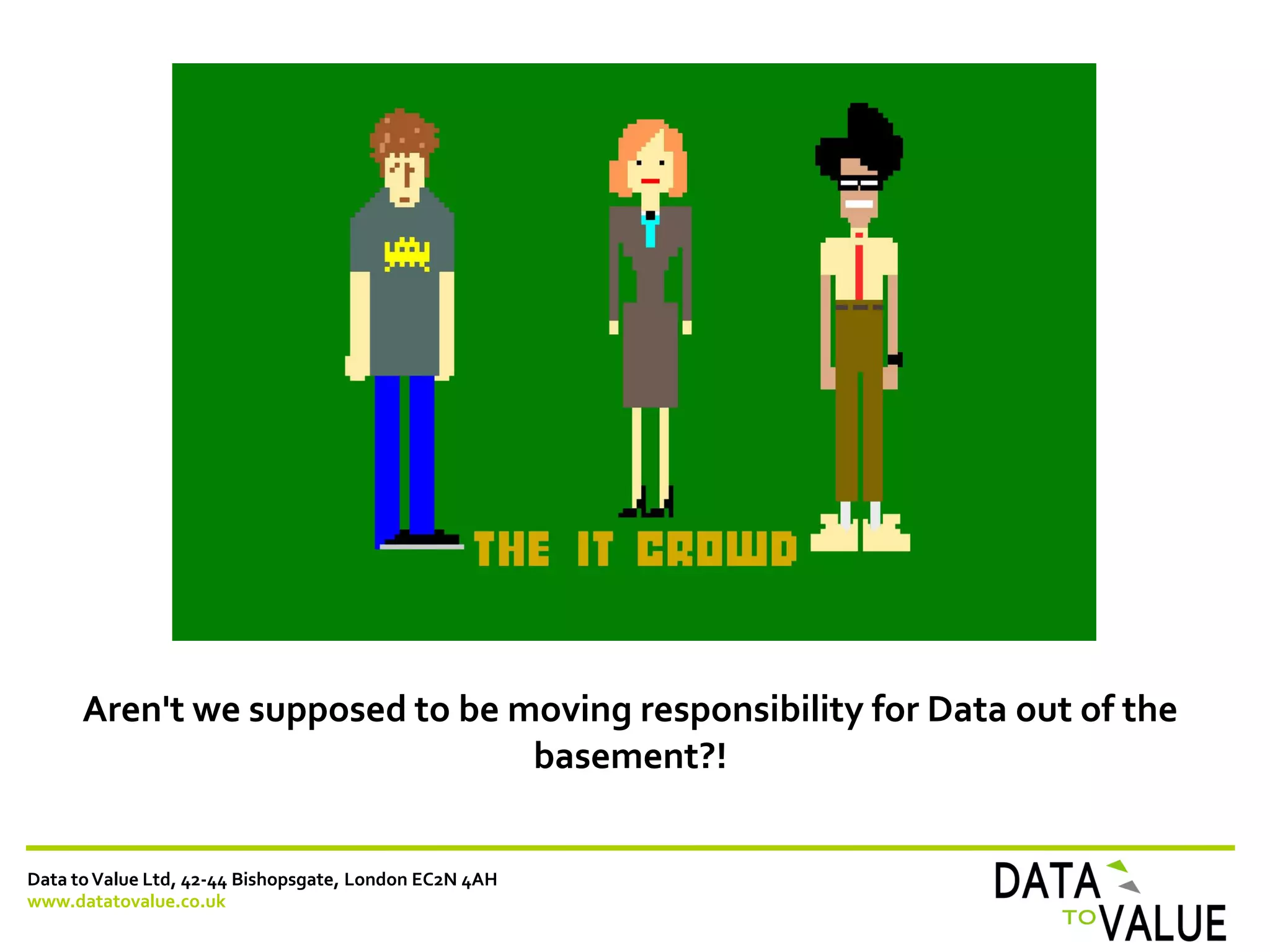 Data toValue Ltd, 42-44 Bishopsgate, London EC2N 4AH
www.datatovalue.co.uk
Aren't we supposed to be moving responsibility for Data out of the
basement?!
 
