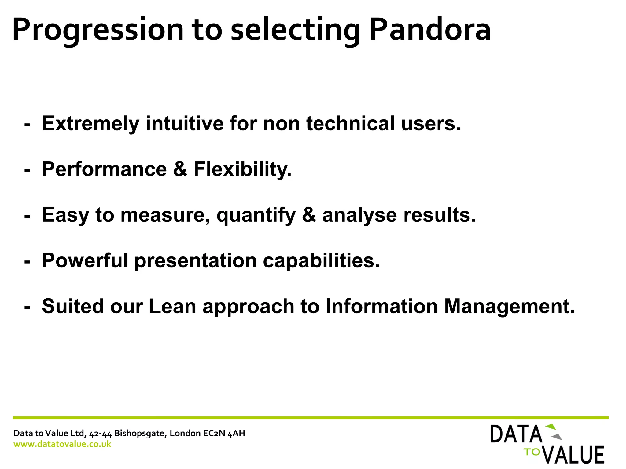Data toValue Ltd, 42-44 Bishopsgate, London EC2N 4AH
www.datatovalue.co.uk
Progression to selecting Pandora
- Extremely intuitive for non technical users.
- Performance & Flexibility.
- Easy to measure, quantify & analyse results.
- Powerful presentation capabilities.
- Suited our Lean approach to Information Management.
 