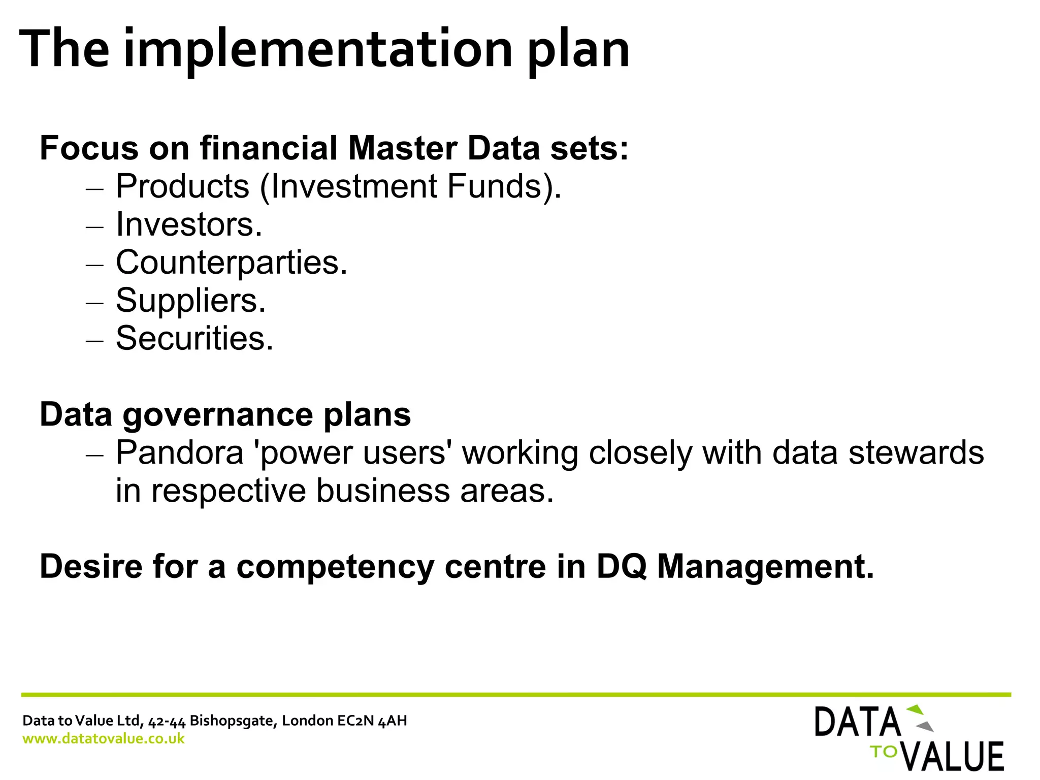 Data toValue Ltd, 42-44 Bishopsgate, London EC2N 4AH
www.datatovalue.co.uk
The implementation plan
Focus on financial Master Data sets:
– Products (Investment Funds).
– Investors.
– Counterparties.
– Suppliers.
– Securities.
Data governance plans
– Pandora 'power users' working closely with data stewards
in respective business areas.
Desire for a competency centre in DQ Management.
 