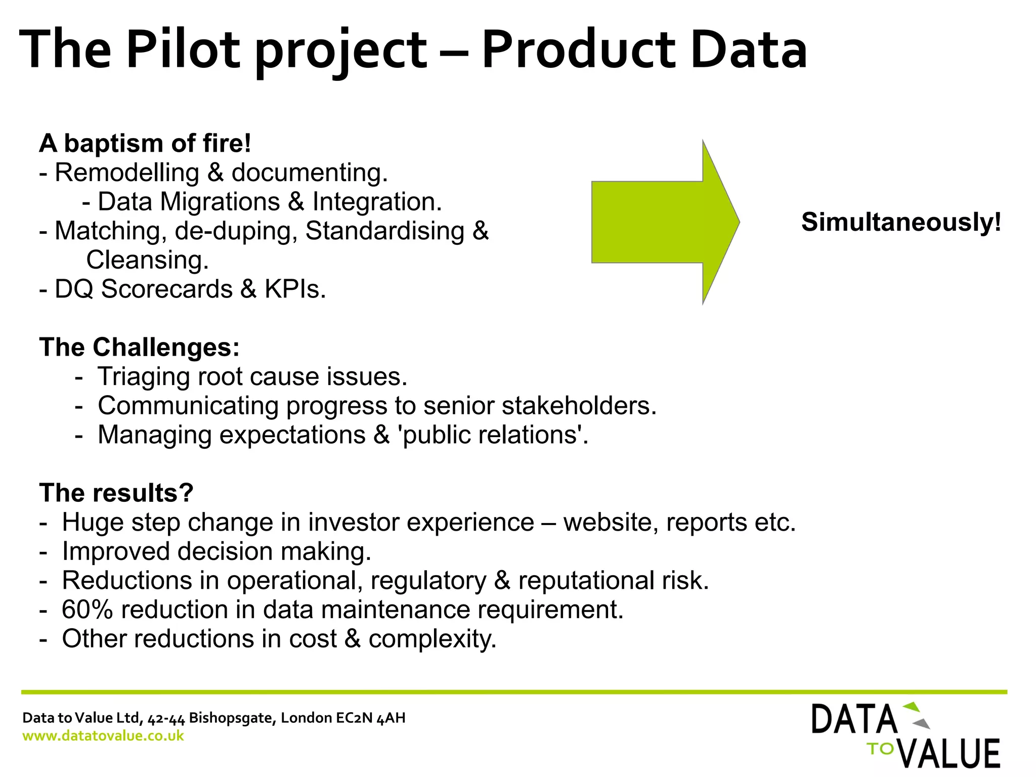 Data toValue Ltd, 42-44 Bishopsgate, London EC2N 4AH
www.datatovalue.co.uk
The Pilot project – Product Data
A baptism of fire!
- Remodelling & documenting.
- Data Migrations & Integration.
- Matching, de-duping, Standardising &
Cleansing.
- DQ Scorecards & KPIs.
The Challenges:
- Triaging root cause issues.
- Communicating progress to senior stakeholders.
- Managing expectations & 'public relations'.
The results?
- Huge step change in investor experience – website, reports etc.
- Improved decision making.
- Reductions in operational, regulatory & reputational risk.
- 60% reduction in data maintenance requirement.
- Other reductions in cost & complexity.
Simultaneously!
 