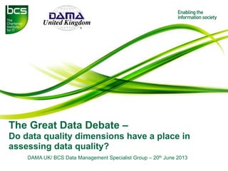 The Great Data Debate –
Do data quality dimensions have a place in
assessing data quality?
DAMA UK/ BCS Data Management Specialist Group – 20th June 2013
 