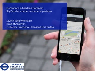 Innovations in London’s transport:
Big Data for a better customer experience
Lauren SagerWeinstein
Head of Analytics
Customer Experience,Transport for London
 