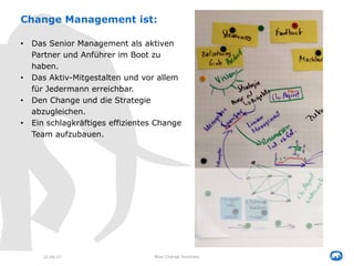 Change Management ist:
• Das Senior Management als aktiven
Partner und Anführer im Boot zu
haben.
• Das Aktiv-Mitgestalten und vor allem
für Jedermann erreichbar.
• Den Change und die Strategie
abzugleichen.
• Ein schlagkräftiges effizientes Change
Team aufzubauen.
22.09.17 Blue Change Solutions
 
