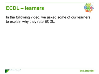 ECDL – learners
In the following video, we asked some of our learners
to explain why they rate ECDL.
bcs.org/ecdl
 