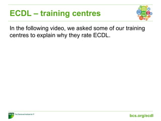 ECDL – training centres
In the following video, we asked some of our training
centres to explain why they rate ECDL.
bcs.org/ecdl
 