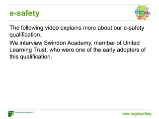 e-safety
The following video explains more about our e-safety
qualification.
We interview Swindon Academy, member of United
Learning Trust, who were one of the early adopters of
this qualification.
bcs.org/esafety
 