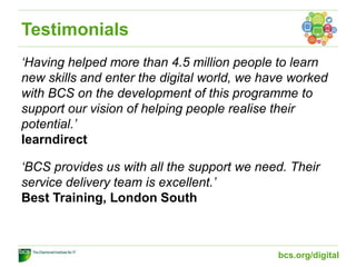 Testimonials
‘Having helped more than 4.5 million people to learn
new skills and enter the digital world, we have worked
with BCS on the development of this programme to
support our vision of helping people realise their
potential.’
learndirect
‘BCS provides us with all the support we need. Their
service delivery team is excellent.’
Best Training, London South
bcs.org/digital
 