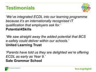 Testimonials
‘We’ve integrated ECDL into our learning programme
because it’s an internationally recognised IT
qualification that employers ask for.’
Potential4Skills
‘We saw straight away the added potential that BCS
e-safety could deliver within our schools.’
United Learning Trust
‘Parents have told us they are delighted we’re offering
ECDL as early as Year 9.’
Sale Grammar School
bcs.org/digital
 