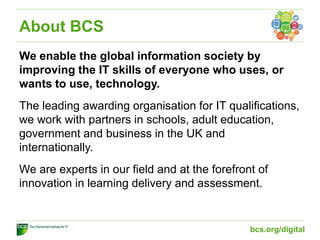 About BCS
We enable the global information society by
improving the IT skills of everyone who uses, or
wants to use, technology.
The leading awarding organisation for IT qualifications,
we work with partners in schools, adult education,
government and business in the UK and
internationally.
We are experts in our field and at the forefront of
innovation in learning delivery and assessment.
bcs.org/digital
 