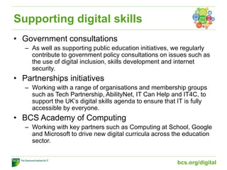 Supporting digital skills
• Government consultations
– As well as supporting public education initiatives, we regularly
contribute to government policy consultations on issues such as
the use of digital inclusion, skills development and internet
security.
• Partnerships initiatives
– Working with a range of organisations and membership groups
such as Tech Partnership, AbilityNet, IT Can Help and IT4C, to
support the UK’s digital skills agenda to ensure that IT is fully
accessible by everyone.
• BCS Academy of Computing
– Working with key partners such as Computing at School, Google
and Microsoft to drive new digital curricula across the education
sector.
bcs.org/digital
 