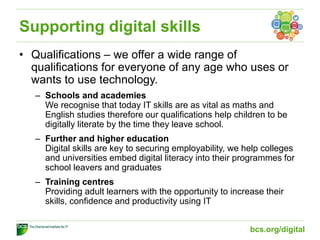 Supporting digital skills
• Qualifications – we offer a wide range of
qualifications for everyone of any age who uses or
wants to use technology.
– Schools and academies
We recognise that today IT skills are as vital as maths and
English studies therefore our qualifications help children to be
digitally literate by the time they leave school.
– Further and higher education
Digital skills are key to securing employability, we help colleges
and universities embed digital literacy into their programmes for
school leavers and graduates
– Training centres
Providing adult learners with the opportunity to increase their
skills, confidence and productivity using IT
bcs.org/digital
 