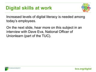 Digital skills at work
Increased levels of digital literacy is needed among
today’s employees.
On the next slide, hear more on this subject in an
interview with Dave Eva, National Officer of
Unionlearn (part of the TUC).
bcs.org/digital
 