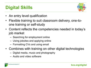 Digital Skills
• An entry level qualification
• Flexible training to suit classroom delivery, one-to-
one training or self-study
• Content reflects the competencies needed in today’s
job market
– Searching for employment online
– Using jobsites and applying online
– Formatting CVs and using email
• Combines with training on other digital technologies
– Digital media, music and photography
– Audio and video software
bcs.org/digital
 