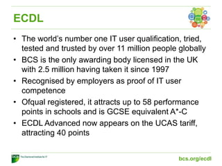 ECDL
• The world’s number one IT user qualification, tried,
tested and trusted by over 11 million people globally
• BCS is the only awarding body licensed in the UK
with 2.5 million having taken it since 1997
• Recognised by employers as proof of IT user
competence
• Ofqual registered, it attracts up to 58 performance
points in schools and is GCSE equivalent A*-C
• ECDL Advanced now appears on the UCAS tariff,
attracting 40 points
bcs.org/ecdl
 