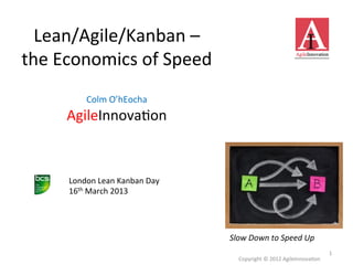 Lean/Agile/Kanban	
  –	
  	
  
the	
  Economics	
  of	
  Speed	
  
             	
  
              Colm	
  O’hEocha	
  
        AgileInnova>on                        	
  

        London	
  Lean	
  Kanban	
  Day	
  
        16th	
  March	
  2013	
  




                                                     Slow	
  Down	
  to	
  Speed	
  Up	
  
                                                                                                       1	
  
                                                        Copyright	
  ©	
  2012	
  AgileInnova>on	
  
 