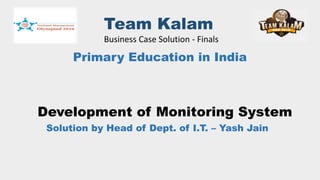 Team Kalam
Business Case Solution - Finals
Primary Education in India
Development of Monitoring System
Solution by Head of Dept. of I.T. – Yash Jain
 
