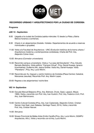 RECORRIDO URBANO Y ARQUITECTONICO POR LA CIUDAD DE CORDOBA
Programa
JUE 13 - Septiembre
8:00 	 Llegada a la ciudad de Cordoba (salida miércoles 12 desde La Plata y Bahia 	 	
	 Blanca horarios a combinar).

8:30	 Check-in en alojamientos (Hostels- Hoteles- Departamentos de acuerdo a reservas
	 individuales o grupales)

11:00	 Visita a la Facultad de Arquitectura - UNC (Evolución histórica de la trama urbana /
	 Arquitectura moderna y contemporánea cordobesa). Charla del Prof. Arq. 	 	
	 Alejandro Cohen Arazi.

13:00	 Almuerzo (Comedor universitario)

14:30	 Recorrido campus universitario. Visita a “La casa del Estudiante”, Proy. Estudio 		
	 Barrado-Bertolino. Visita ediﬁcio “Campos Virtual”, Proy. Daniel Huespe, Ignacio 	
	 Imwinkelried, Guillermo Mir, Jesica Grötter. Visita Arq. Daniel Huespe. Visita
	 “Planetario”, Proy. Arq. Lucio Morini.

17:00	 Recorrido por Av. Irigoyen y centro histórico de Cordoba (Plaza Central, Catedral, 	
	 Manzanas Jesuitas). Recorrido Prof. Arq. Martín Lopez.

20:00	 Regreso a los alojamientos/ noche libre

VIE 14- Septiembre
10:30	 Escuela Manuel Belgrano (Proy. Arq. Bidinost, Chute, Gasó, Lapacó, Meyer, 	 	
	 1960). Visita y recorrido con Prof. Arq. Ivan Kustich, Prof. Arq. Federico Litvit, Prof. 	
	 Arq. Juan Barrionuevo.

13:00	 Centro Cultural Cordoba (Proy. Arq. Ivan Castaneda, Alejandro Cohen, Cristian 	 	
	 Nanzer, Ines Saal, Juan Salassa, Santiago Tissot, 2014). Visita y recorrido 	 	
	 Prof. Arq. Cristian Nanzer.

14:00	 Almuerzo

16:00	 Museo Provincial de Bellas Artes Emilio Caraﬀa (Proy. Arq. Lucio Morini, GGMPU 	
	 Arquitectos, Año ). Visita y recorrido con el Arq. Lucio Morini.

 