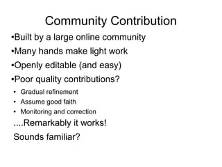 Community Contribution
●Built by a large online community
●Many hands make light work
●Openly editable (and easy)
●Poor quality contributions?
● Gradual refinement
● Assume good faith
● Monitoring and correction
....Remarkably it works!
Sounds familiar?
 