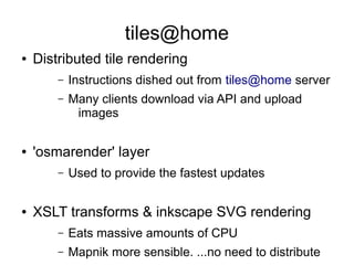 tiles@home
● Distributed tile rendering
– Instructions dished out from tiles@home server
– Many clients download via API and upload
images
● 'osmarender' layer
– Used to provide the fastest updates
● XSLT transforms & inkscape SVG rendering
– Eats massive amounts of CPU
– Mapnik more sensible. ...no need to distribute
 