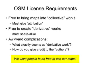 We want people to be free to use our maps!
OSM License Requirements
● Free to bring maps into “collective” works
– Must give “attribution”
● Free to create “derivative” works
– must share-alike
● Awkward complications:
– What exactly counts as “derivative work”?
– How do you give credit to the “authors”?
 