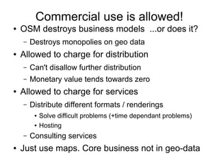 Commercial use is allowed!
● OSM destroys business models ...or does it?
– Destroys monopolies on geo data
● Allowed to charge for distribution
– Can't disallow further distribution
– Monetary value tends towards zero
● Allowed to charge for services
– Distribute different formats / renderings
● Solve difficult problems (+time dependant problems)
● Hosting
– Consulting services
● Just use maps. Core business not in geo-data
 