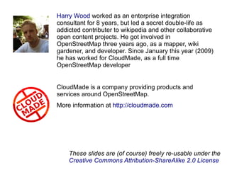 Harry Wood worked as an enterprise integration
consultant for 8 years, but led a secret double-life as
addicted contributer to wikipedia and other collaborative
open content projects. He got involved in
OpenStreetMap three years ago, as a mapper, wiki
gardener, and developer. Since January this year (2009)
he has worked for CloudMade, as a full time
OpenStreetMap developer
CloudMade is a company providing products and
services around OpenStreetMap.
More information at http://cloudmade.com
These slides are (of course) freely re-usable under the
Creative Commons Attribution-ShareAlike 2.0 License
 