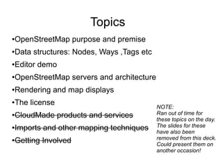 Topics
●OpenStreetMap purpose and premise
●Data structures: Nodes, Ways ,Tags etc
●Editor demo
●OpenStreetMap servers and architecture
●Rendering and map displays
●The license
●CloudMade products and services
●Imports and other mapping techniques
●Getting Involved
NOTE:
Ran out of time for
these topics on the day.
The slides for these
have also been
removed from this deck.
Could present them on
another occasion!
 