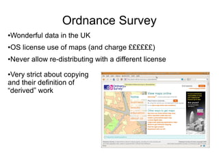 Ordnance Survey
●Wonderful data in the UK
●OS license use of maps (and charge ££££££)
●Never allow re-distributing with a different license
●Very strict about copying
and their definition of
“derived” work
 