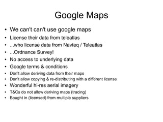 ● We can't can't use google maps
● License their data from teleatlas
● ...who license data from Navteq / Teleatlas
● ...Ordnance Survey!
● No access to underlying data
● Google terms & conditions
● Don't allow deriving data from their maps
● Don't allow copying & re-distributing with a different license
● Wonderful hi-res aerial imagery
● T&Cs do not allow deriving maps (tracing)
● Bought in (licensed) from multiple suppliers
Google Maps
 