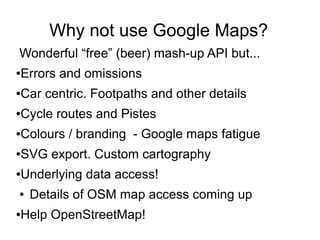 Why not use Google Maps?
Wonderful “free” (beer) mash-up API but...
●Errors and omissions
●Car centric. Footpaths and other details
●Cycle routes and Pistes
●Colours / branding - Google maps fatigue
●SVG export. Custom cartography
●Underlying data access!
● Details of OSM map access coming up
●Help OpenStreetMap!
 