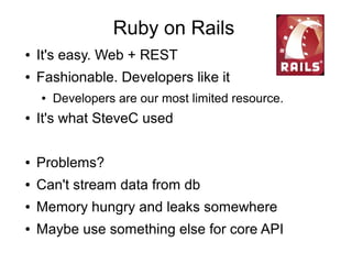 Ruby on Rails
● It's easy. Web + REST
● Fashionable. Developers like it
● Developers are our most limited resource.
● It's what SteveC used
● Problems?
● Can't stream data from db
● Memory hungry and leaks somewhere
● Maybe use something else for core API
 