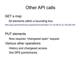 Other API calls
GET a map
All elements within a bounding box
http://api.openstreetmap.org/api/0.6/map?bbox=11.54,48.14,11.543,48.145
PUT elements
Now requires “changeset open” request
Various other operations
History and changeset access
Get GPS points/tracks
 