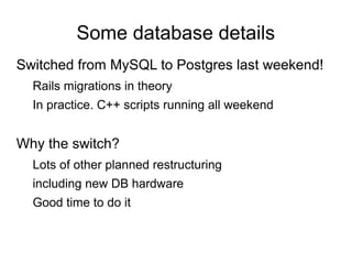Some database details
Switched from MySQL to Postgres last weekend!
Rails migrations in theory
In practice. C++ scripts running all weekend
Why the switch?
Lots of other planned restructuring
including new DB hardware
Good time to do it
 