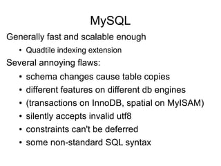 MySQL
Generally fast and scalable enough
● Quadtile indexing extension
Several annoying flaws:
● schema changes cause table copies
● different features on different db engines
● (transactions on InnoDB, spatial on MyISAM)
● silently accepts invalid utf8
● constraints can't be deferred
● some non-standard SQL syntax
 