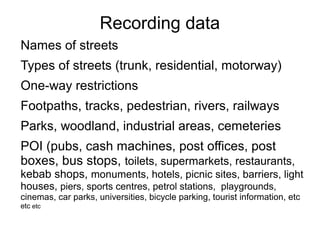 Recording data
Names of streets
Types of streets (trunk, residential, motorway)
One-way restrictions
Footpaths, tracks, pedestrian, rivers, railways
Parks, woodland, industrial areas, cemeteries
POI (pubs, cash machines, post offices, post
boxes, bus stops, toilets, supermarkets, restaurants,
kebab shops, monuments, hotels, picnic sites, barriers, light
houses, piers, sports centres, petrol stations, playgrounds,
cinemas, car parks, universities, bicycle parking, tourist information, etc
etc etc
 