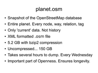 planet.osm
● Snapshot of the OpenStreetMap database
● Entire planet. Every node, way, relation, tag
● Only 'current' data. Not history
● XML formatted .osm file
● 5.2 GB with bzip2 compression
● Uncompressed... 150 GB
● Takes several hours to dump. Every Wednesday
● Important part of Openness. Ensures longevity.
 