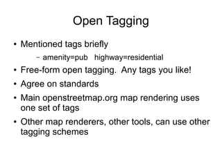 Open Tagging
● Mentioned tags briefly
– amenity=pub highway=residential
● Free-form open tagging. Any tags you like!
● Agree on standards
● Main openstreetmap.org map rendering uses
one set of tags
● Other map renderers, other tools, can use other
tagging schemes
 