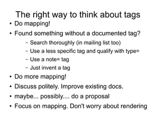 The right way to think about tags
● Do mapping!
● Found something without a documented tag?
– Search thoroughly (in mailing list too)
– Use a less specific tag and qualify with type=
– Use a note= tag
– Just invent a tag
● Do more mapping!
● Discuss politely. Improve existing docs.
● maybe... possibly.... do a proposal
● Focus on mapping. Don't worry about rendering
 