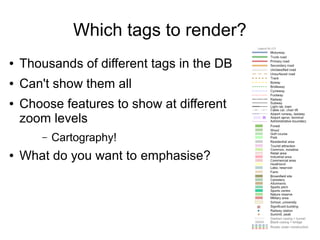Which tags to render?
● Thousands of different tags in the DB
● Can't show them all
● Choose features to show at different
zoom levels
– Cartography!
● What do you want to emphasise?
 