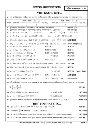 ক্যারযয়ায এইড রফর঳এ঳ কক্ার িং 
‡nW Awdmt dvg©‡MU, XvKv| †dvbt 01731 670377, bxj‡ÿZ kvLvt 01792510208 c„ôv # 10 
গরনত করক্ াযঃ ০১ ঑ ০২ 
YOU KNOW BUT... 
1. `v`v I bvwZi eq‡mi mgwó 90 eQi Ges `v`v I bvwZi eq‡mi cv_©K¨ 60 eQi n‡j `v`v I bvwZi c„_K c„_K eqm KZ ? 
2. `yBwU msL¨vi †hvMdj 70 I we‡qvMdj 20 n‡j msL¨v `yBwU wbY©q Ki? Dt Z_¨ gš¿v. 2013 
3. `yBwU msL¨vi †hvMdj 130 I we‡qvMdj 10 n‡j eo msL¨vU KZ? Dt 50/55/60/70 Lv`¨ gš¿v.2012 
4. a  b  8, a  b  4 n‡j a  ?, b  ? ab  ? , 
b 
a = ? ? 2 2 a  b  
5. a  b  9, a  b  5 n‡j ab 10/12/14/18 , Ges 50/53/55/81 2 2 a b  
6. hw` a b  3 Ges b  a  2 3 nq Z‡e 
b 
a Gi gvb KZ ?  3 / 3 / 
2 
3 
/ 3 3 NBR’2012 
7. hw` a b  7 Ges b  a  3 nq Z‡e ab Gi gvb KZ ? 21 / 2 / 1 / 2 10 cwievi cwiKíbvÕ2012 
8. a b  5, a b  3 n‡j ab  ? Dt 2/3/4/5 BCS 10 
9. a b  8, a b  6 n‡j, ? 2 2 a  b  Dt 40/60/50/80 BCS 26 
10. x + y = 12 Ges x – y = 2 n‡j xy = ? Dt 35/140/70/144 BCS’22 
11. a + b =2 Ges a – b = 0 n‡j a/b = ? Dt 0/1/2/4 PSC’2004 
12. a b  7 Ges 25 2 2 a  b  n‡j ab  ? Dt 7/12/16/24 BCS’30 
13. 9, 29 2 2 2 a  b  c  a  b  c  n‡j abbcca Gi gvb KZ? Dt 52/46/26/22 BCS’16 
14. hw` a b  2, ab 1 nq Z‡e a Ges b Gi gvb h_vμ‡g 0,2 / 1,1 / -1,3 / -3,-4 BCS’31 
15. x  y  7, xy 10 n‡j   ? 2 x  y  Dt 3/6/9/12 BCS’24 /Primary’2011 
16. x  y  2 Ges xy  3 n‡j x  y Gi gvb KZ ? Dt 4 / - 4 / ±4 / ± 16 NBR’2012 
17. x  y 1, xy  56 n‡j x  y  ? Dt 15 / - 15 / ±15 / ± 14 Z_¨ gš¿vÕ2013 
18. hw` `yyBwU msL¨vi †hvMdj I ¸Ydj h_vμ‡g 20 Ges 96 nq Z‡e msL¨v `yyBwUi e¨¯ÍvbycvwZK( reciprocal ) †hvMdj KZ? 
Dt 
8 
1 / 
6 
1 / 
4 
3 / 
24 
5 BCS 31 
19. 513 & 3 3 3 a b  a b  nq Z‡e ab  ? Dt 34/45/54/55 PSC’1995 
20. x  y 14 n‡j xy Gi e„nËg gvb KZ ? Dt 36/49/65/63 PSC’1995 
21. `yBwU msL¨vi cv_©K¨ 4. †QvU msL¨vwUi eM© eowUi wØ¸‡Yi mgvb| eowUi gvb KZ? Dt 2 / 4 / 6 / 8 ATO’2010 
BUT YOU HAVE TO... 
22. ( ) 14 & 2 2 x  y  xy  nq Z‡e ? 2 2 x  y  12/14/16/18 BCS’27 
23. ‡Kvb msL¨vi 3 
7 
Ask 48 mgvb? 128/132/112/140 PSC’1998 
24. 1, 2 I 3 Øviv wZb As‡Ki hZ¸‡jv msL¨v †jLv hvq Zv‡`i mgwó KZ? Dt 1223/1233/1322/1332 PSC’1998 
25. 0, 1, 2 I 3 Øviv MwVZ Pvi A‡¼i e„nËg I ¶z`ªZg msL¨vi we‡qvMdj KZ? Dt 3147/2287/2987/2187 BCS’31 
mgwó + cv_©K¨ 90 + 60 mgwó – cv_©K¨ 90 – 60 
mgvavb t `v`vi eqm = ÑÑÑÑÑÑÑÑÑÑÑ = ÑÑÑÑÑÑ = 75 eQi, bvwZi eqm = ÑÑÑÑÑÑÑÑÑÑÑ = ÑÑÑÑÑÑ = 15 eQi| 
2 2 2 2 
2 72 
2 36 
2 18 
3 9 
3  3 2 72  2 3 
fvRK ev Drcv`K msL¨v = power 1 
31(2 1) =12 wU 
 