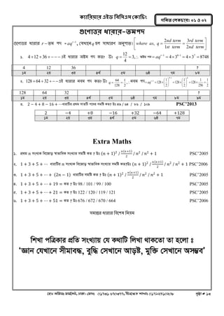 ক্যারযয়ায এইড রফর঳এ঳ কক্ার িং 
‡nW Awdmt dvg©‡MU, XvKv| †dvbt 01731 670377, bxj‡ÿZ kvLvt 01792510208 c„ôv # 13 
গরনত করক্ াযঃ ০১ ঑ ০২ 
গুতণাত্তয ধাযায-তভ঩দ 
গুলণাত্তয ধাযায r তভ ঩দ = r1 aq , কমখ্ালন q ঴র ঳াধাযণ ঄নু঩াত।  
 
 
 
  
nd term 
rd term 
st term 
nd term 
where as q 
2 
3 
1 
2 
, 
1. 412 36     এআ ধাযায ঄িভ ঩দ কত? উঃ   3, 
4 
12 
q Aóg c` 4 3 4 3 8748 1 8 1 7       r  aq 
4 12 36 ? 
1g 2q 3q 4_© 5g 6ô 7g 8g 
2. 128  64  32   এআ ধাযায নফভ ঩দ কত? উঃ 
  , 
2 
1 
128 
64 
q নফভ ঩দ 
2 
1 
256 
1 
128 
2 
1 
128 
2 
1 
128 
9 1 8 
1     
 
 
 
   
 
 
 
   
 
r aq 
128 64 32 ? 
1g 2q 3q 4_© 5g 6ô 7g 8g 9g 
3. 2 − 4 + 8 − 16 + ⋯avivwUi cÖ_g mvZwU c‡`i mgwó KZ? Dt 49 / 64 / 86 / 109 PSC’2013 
2 −4 +8 −16 +32 −64 +128 
1g 2q 3q 4_© 5g 6ô 7g 
Extra Maths 
1. cÖg 푛 msL¨K we‡Rvo ¯^vfvweK msL¨vi mgwó KZ ? Dt 푛 + 1 2 / 푛 푛+1 
2 
/ 푛2 / 푛2 + 1 PSC’2005 
2. 1 + 3 + 5 + ⋯ avivwUi 푛 msL¨K we‡Rvo ¯^vfvweK msL¨vi mgwó KZ?Dt 푛 + 1 2 / 푛 푛+1 
2 
/ 푛2 / 푛2 + 1 PSC’2006 
3. 1 + 3 + 5 + ⋯+ 2푛 − 1 avivwUi mgwó KZ ? Dt 푛 + 1 2 / 푛 푛+1 
2 
/ 푛2 / 푛2 + 1 PSC’2005 
4. 1 + 3 + 5 + ⋯+ 19 = KZ ? Dt 98 / 101 / 99 / 100 PSC’2005 
5. 1 + 3 + 5 + ⋯+ 21 = KZ ? Dt 122 / 120 / 119 / 121 PSC’2005 
6. 1 + 3 + 5 + ⋯+ 51 = KZ ? Dt 676 / 672 / 670 / 664 PSC’2006 
঳ভান্তয ধাযায নফল঱ল ননয়ভ 
wkLv cwÎKvi cÖwZ msL¨vq †h K_vwU wjLv _vK‡Zv Zv n‡jv t 
ÔÁvb †hLv‡b mxgve×, eyw× †mLv‡b Avoó, gyw³ †mLv‡b Am¤¢eÕ 
 