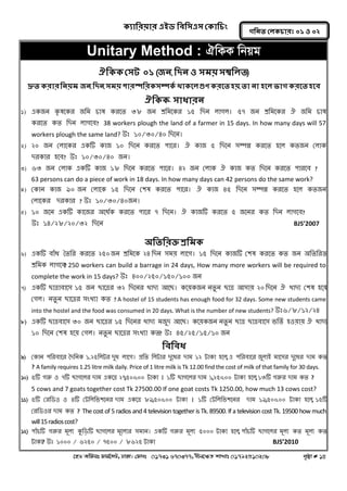 ক্যারযয়ায এইড রফর঳এ঳ কক্ার িং 
‡nW Awdmt dvg©‡MU, XvKv| †dvbt 01731 670377, bxj‡ÿZ kvLvt 01792510208 c„ôv # 14 
গরনত করক্ াযঃ ০১ ঑ ০২ 
Unitary Method : HwKK wbqg 
ঐরক্ক্ ক঳ট ০১ (জন, রদন ঑ ঳ভয় ঳ম্বররত) 
দ্রুত ক্যায রনয়ভ: জন, রদন, ঳ভয় ঩াযস্পরযক্ ঳ম্পক্থ থাক্তর গুণ ক্যতত ঴য়, তা না ঴তর বাগ ক্যতত ঴তফ 
ঐরক্ক্- ঳াধাযন 
1) একজন কৃললকয জনভ চাল কযলত ৩৮ জন শ্রনভলকয ১৫ নদন রাগর। ৫৭ জন শ্রনভলকয ঐ জনভ চাল কযলত কত নদন রাগলফ? 38 workers plough the land of a farmer in 15 days. In how many days will 57 workers plough the same land? উঃ ১০/৩০/৪০ নদলন। 
2) ২০ জন করালকয একটি কাজ ১০ নদলন কযলত ঩ালয। ঐ কাজ ৫ নদলন ঳ম্পȵ কযলত ঴লর কতজন করাক দযকায ঴লফ? উঃ ১০/৩০/৪০ জন। 
3) ৬৩ জন করাক একটি কাজ ১৮ নদলন কযলত ঩ালয। ৪২ জন করাক ঐ কাজ কত নদলন কযলত ঩াযলফ ? 
63 persons can do a piece of work in 18 days. In how many days can 42 persons do the same work? 
4) ককান কাজ ৯০ জন করালক ১৫ নদলন ক঱ল কযলত ঩ালয। ঐ কাজ ৪৫ নদলন ঳ম্পȵ কযলত ঴লর কতজন করালকয দযকায ? উঃ ১০/৩০/৪০জন। 
5) ১০ জলন একটি কালজয ঄লধগক কযলত ঩ালয ৭ নদলন। ঐ কাজটি কযলত ৫ জলনয কত নদন রাগলফ? 
উঃ ১৪/২৮/২০/৩২ নদলন BJS’2007 
অরতরযক্ত শ্ররভক্ 
6) একটি ফাোঁধ বতনয কযলত ২৫০ জন শ্রনভলক ২৪ নদন ঳ভয় রালগ। ১৫ নদলন কাজটি ক঱ল কযলত কত জন ঄নতনযক্ত শ্রনভক রাগলফ? 250 workers can build a barrage in 24 days, How many more workers will be required to complete the work in 15 days? উঃ ৪০০/২৫০/১৫০/১০০ জন 
7) একটি োোফাল঳ ১৫ জন োলেয ৩২ নদলনয খ্াদয অলে। কলয়কজন নতুন োে অ঳ায় ২০ নদলন ঐ খ্াদয ক঱ল ঴লয় কগর। নতুন োলেয ঳ংখ্যা কত ? A hostel of 15 students has enough food for 32 days. Some new students came into the hostel and the food was consumed in 20 days. What is the number of new students? উঃ৬/৮/১২/২৪ 
8) একটি োেফাল঳ ৩০ জন োলেয ১৫ নদলনয খ্াদয ভজুদ অলে। কলয়কজন নতুন োে োেফাল঳ বনতগ ঴঑য়ায় ঐ খ্াদয ১০ নদলন ক঱ল ঴লয় কগর। নতুন োলেয ঳ংখ্যা কত? উঃ ৪৫/২৫/১৫/১০ জন 
রফরফধ 
9) ককান ঩নযফালয বদননক ১.২৫নরটয দুধ রালগ। প্রনত নরটায দুলধয দাভ ১২ টাকা ঴লর, এ ঩নযফালয জুরাআ ভাল঳য দুলধয দাভ কত ? A family requires 1.25 litre milk daily. Price of 1 litre milk is Tk 12.00 find the cost of milk of that family for 30 days. 
10) ৫টি গরু ঑ ৭টি োগলরয দাভ একলে ২৭,৫০০.০০ টাকা । ১টি োগলরয দাভ ১,২৫০.০০ টাকা ঴লর, ১৩টি গরুয দাভ কত ? 
5 cows and 7 goats together cost Tk 27500.00 If one goat costs Tk 1250.00, how much 13 cows cost? 
11) ৫টি কযনড঑ ঑ ৪টি কটনরনব঱লনয দাভ একলে ৮৯,৫০০.০০ টাকা । ১টি কটনরনব঱লনয দাভ ১৯,৫০০.০০ টাকা ঴লর, ১৫টি কযনড঑য দাভ কত ? The cost of 5 radios and 4 television together is Tk. 89500. If a television cost Tk. 19500 how much will 15 radios cost? 
12) ঩াোঁচটি গরুয ভূরয কুনড়টি োগলরয ভূলরযয ঳ভান। একটি গরুয ভূরয ৫০০০ টাকা ঴লর, ঩াোঁচটি োগলরয ভূরয কত ভূরয কত টাকা? উঃ ১০০০ / ৬২৫০ / ৭৫০০ / ৮৬২৫ টাকা BJS’2010  